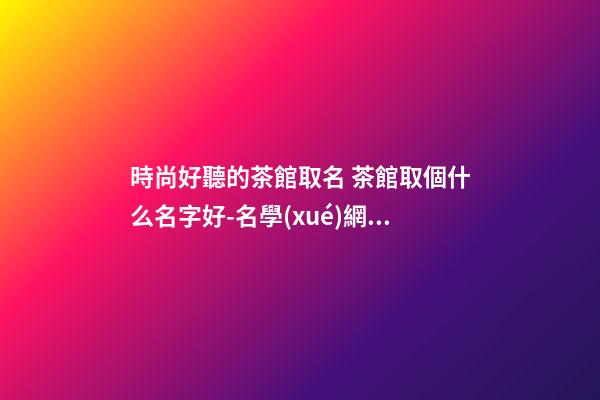 時尚好聽的茶館取名 茶館取個什么名字好-名學(xué)網(wǎng)-第1張-店鋪起名-玄機派